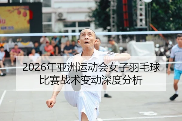2026年亚洲运动会女子羽毛球比赛战术变动深度分析